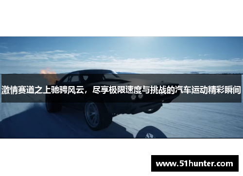 激情赛道之上驰骋风云，尽享极限速度与挑战的汽车运动精彩瞬间