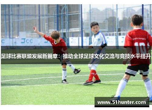 足球比赛联盟发展新篇章：推动全球足球文化交流与竞技水平提升
