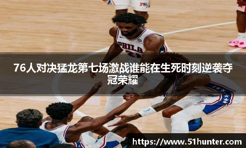 76人对决猛龙第七场激战谁能在生死时刻逆袭夺冠荣耀