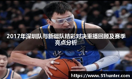 2017年深圳队与新疆队精彩对决重播回顾及赛季亮点分析