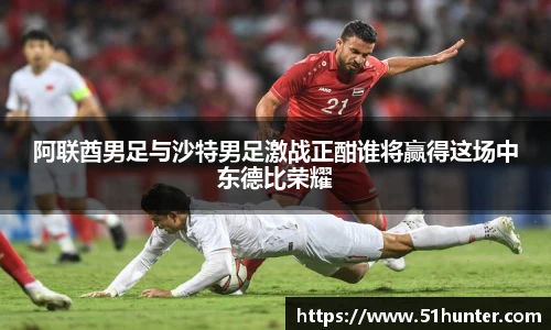 阿联酋男足与沙特男足激战正酣谁将赢得这场中东德比荣耀